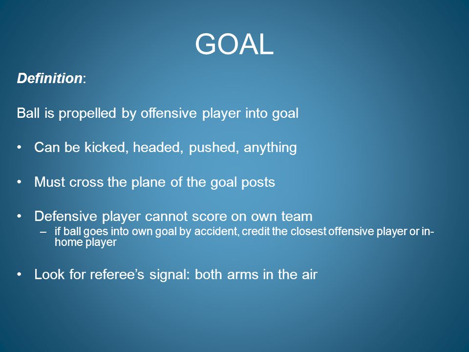 GOAL Definition: Ball is propelled by offensive player into goal Can be kicked, headed, pushed, anything Must cross the plane of the goal posts Defensive player cannot score on own team –if ball goes into own goal by accident, credit the closest offensive player or in- home player Look for referee’s signal: both arms in the air