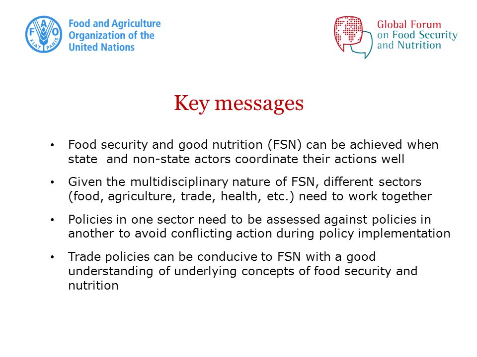 Key messages Food security and good nutrition (FSN) can be achieved when state and non-state actors coordinate their actions well Given the multidisciplinary nature of FSN, different sectors (food, agriculture, trade, health, etc.) need to work together Policies in one sector need to be assessed against policies in another to avoid conflicting action during policy implementation Trade policies can be conducive to FSN with a good understanding of underlying concepts of food security and nutrition