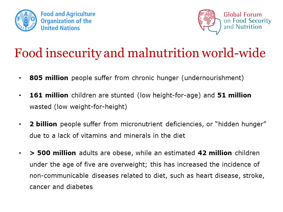 Food insecurity and malnutrition world-wide 805 million people suffer from chronic hunger (undernourishment) 161 million children are stunted (low height-for-age) and 51 million wasted (low weight-for-height) 2 billion people suffer from micronutrient deficiencies, or hidden hunger due to a lack of vitamins and minerals in the diet > 500 million adults are obese, while an estimated 42 million children under the age of five are overweight; this has increased the incidence of non-communicable diseases related to diet, such as heart disease, stroke, cancer and diabetes