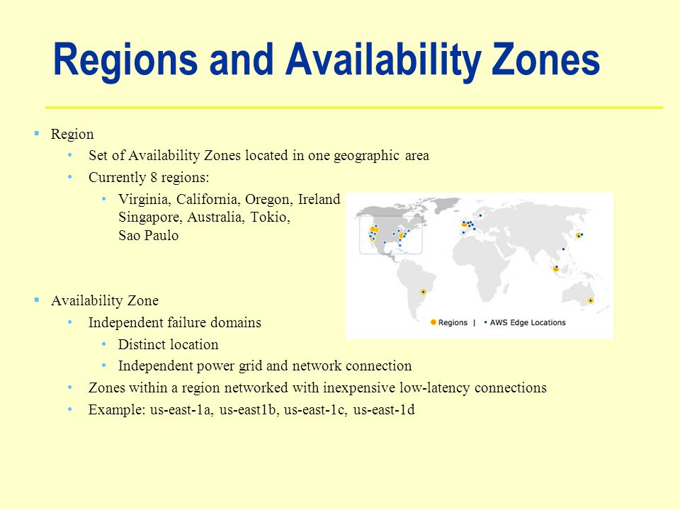 Regions and Availability Zones  Region Set of Availability Zones located in one geographic area Currently 8 regions: Virginia, California, Oregon, Ireland Singapore, Australia, Tokio, Sao Paulo  Availability Zone Independent failure domains Distinct location Independent power grid and network connection Zones within a region networked with inexpensive low-latency connections Example: us-east-1a, us-east1b, us-east-1c, us-east-1d
