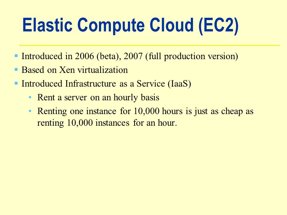 Elastic Compute Cloud (EC2)  Introduced in 2006 (beta), 2007 (full production version)  Based on Xen virtualization  Introduced Infrastructure as a Service (IaaS) Rent a server on an hourly basis Renting one instance for 10,000 hours is just as cheap as renting 10,000 instances for an hour.