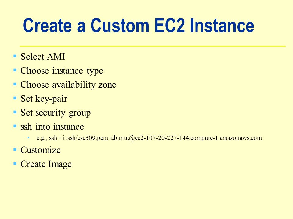 Create a Custom EC2 Instance  Select AMI  Choose instance type  Choose availability zone  Set key-pair  Set security group  ssh into instance e.g., ssh –i.ssh/csc309.pem  Customize  Create Image
