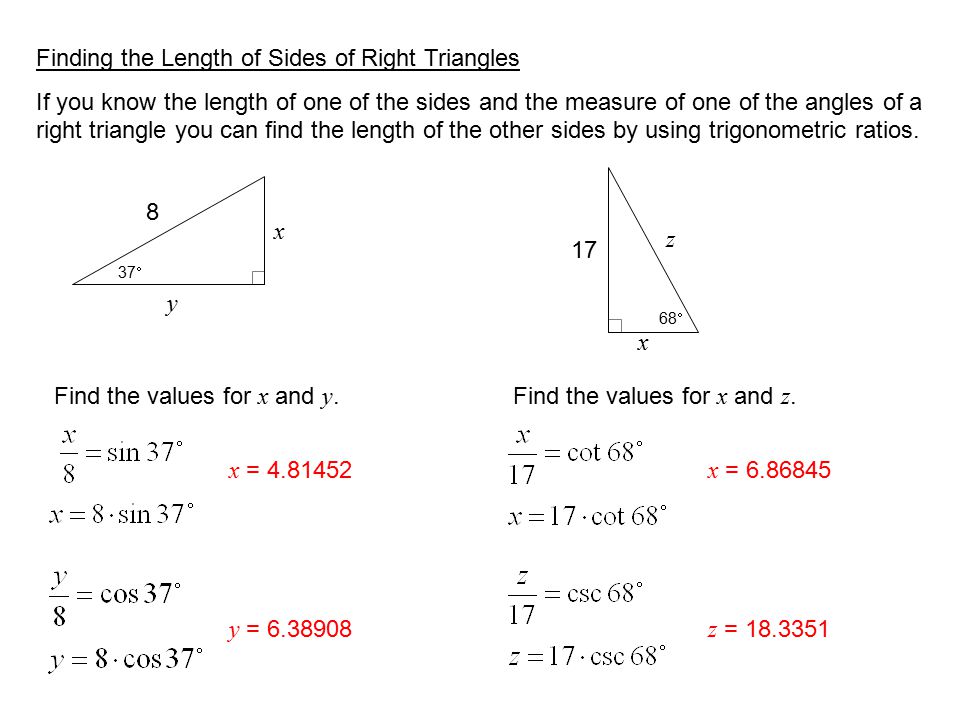 Finding the Length of Sides of Right Triangles If you know the length of one of the sides and the measure of one of the angles of a right triangle you can find the length of the other sides by using trigonometric ratios.