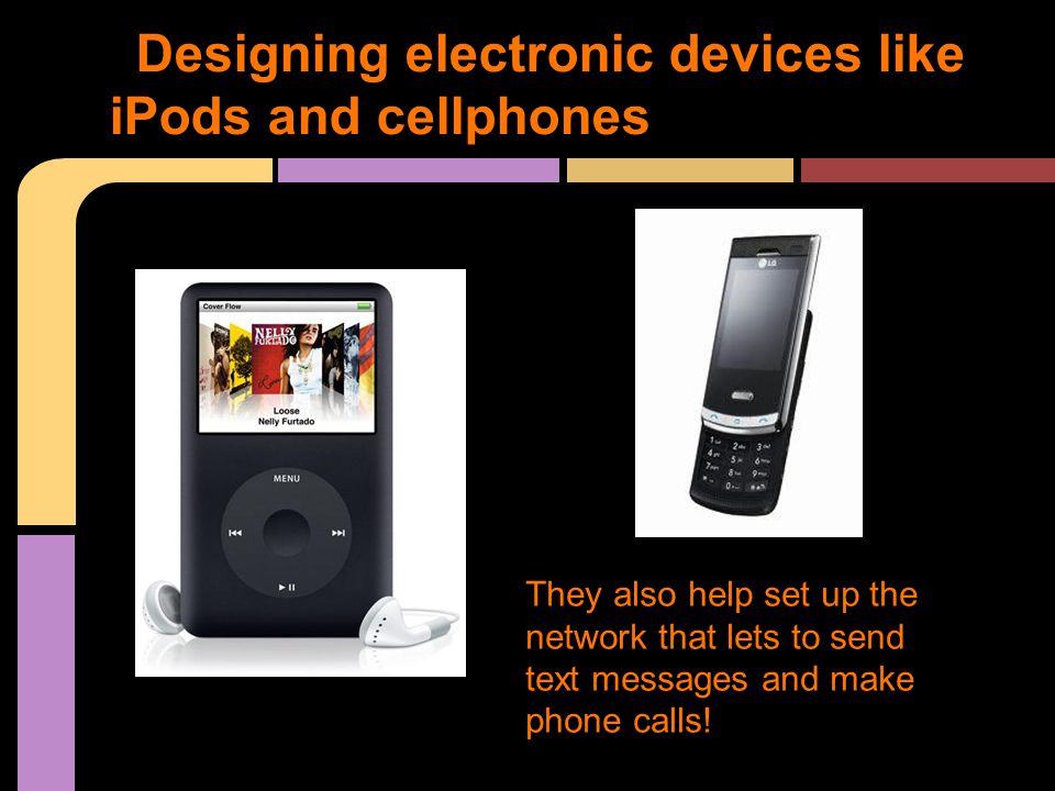 Designing electronic devices like iPods and cellphones They also help set up the network that lets to send text messages and make phone calls!