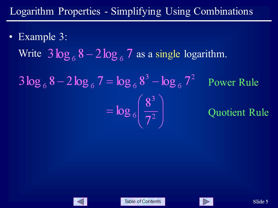 Table of Contents Slide 5 Logarithm Properties - Simplifying Using Combinations Example 3: Write Power Rule Quotient Rule as a single logarithm.