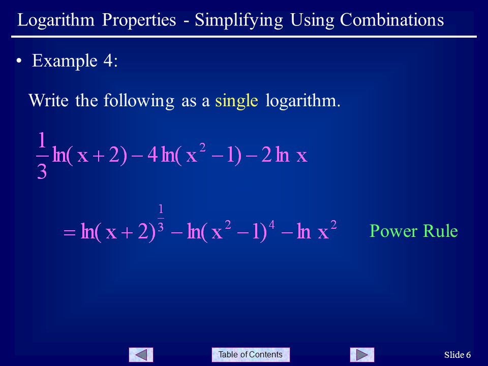 Table of Contents Slide 6 Logarithm Properties - Simplifying Using Combinations Example 4: Write the following as a single logarithm.