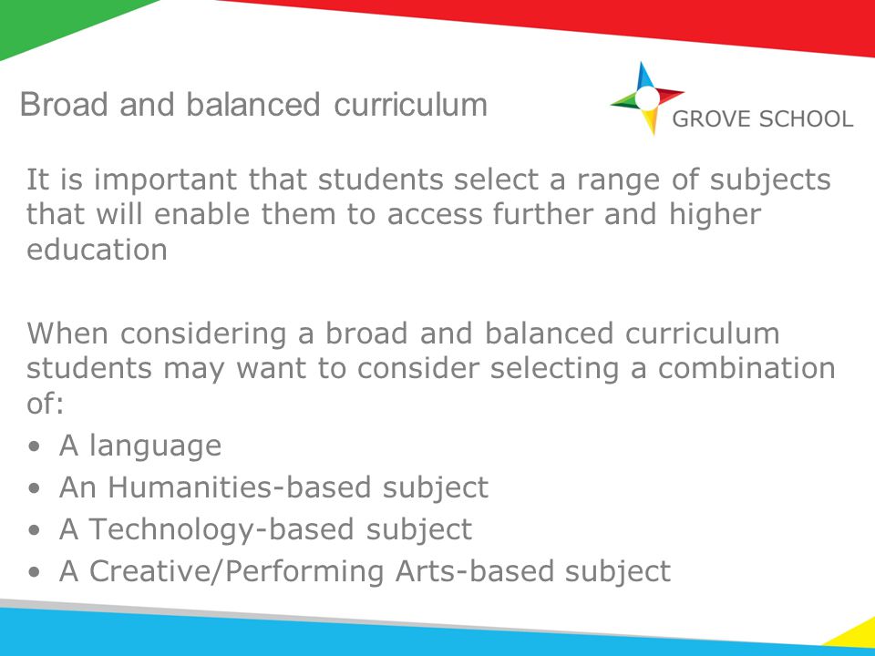 Broad and balanced curriculum It is important that students select a range of subjects that will enable them to access further and higher education When considering a broad and balanced curriculum students may want to consider selecting a combination of: A language An Humanities-based subject A Technology-based subject A Creative/Performing Arts-based subject