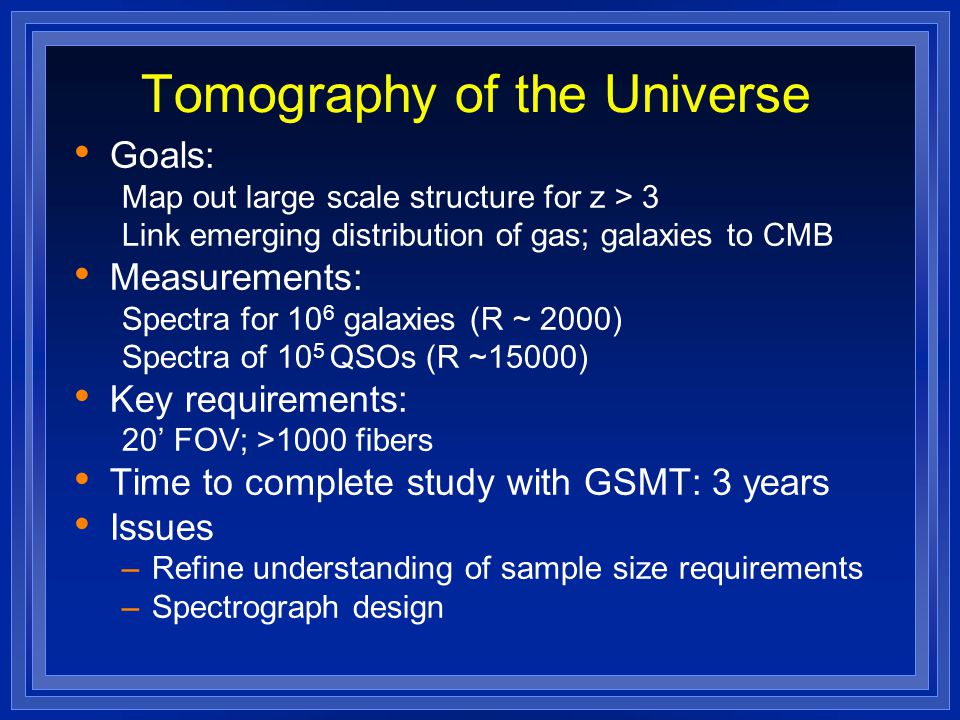 Tomography of the Universe Goals: Map out large scale structure for z > 3 Link emerging distribution of gas; galaxies to CMB Measurements: Spectra for 10 6 galaxies (R ~ 2000) Spectra of 10 5 QSOs (R ~15000) Key requirements: 20’ FOV; >1000 fibers Time to complete study with GSMT: 3 years Issues –Refine understanding of sample size requirements –Spectrograph design