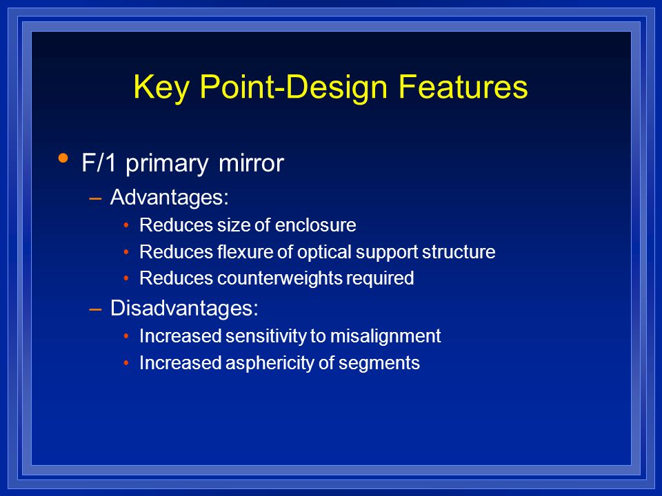 Key Point-Design Features F/1 primary mirror –Advantages: Reduces size of enclosure Reduces flexure of optical support structure Reduces counterweights required –Disadvantages: Increased sensitivity to misalignment Increased asphericity of segments