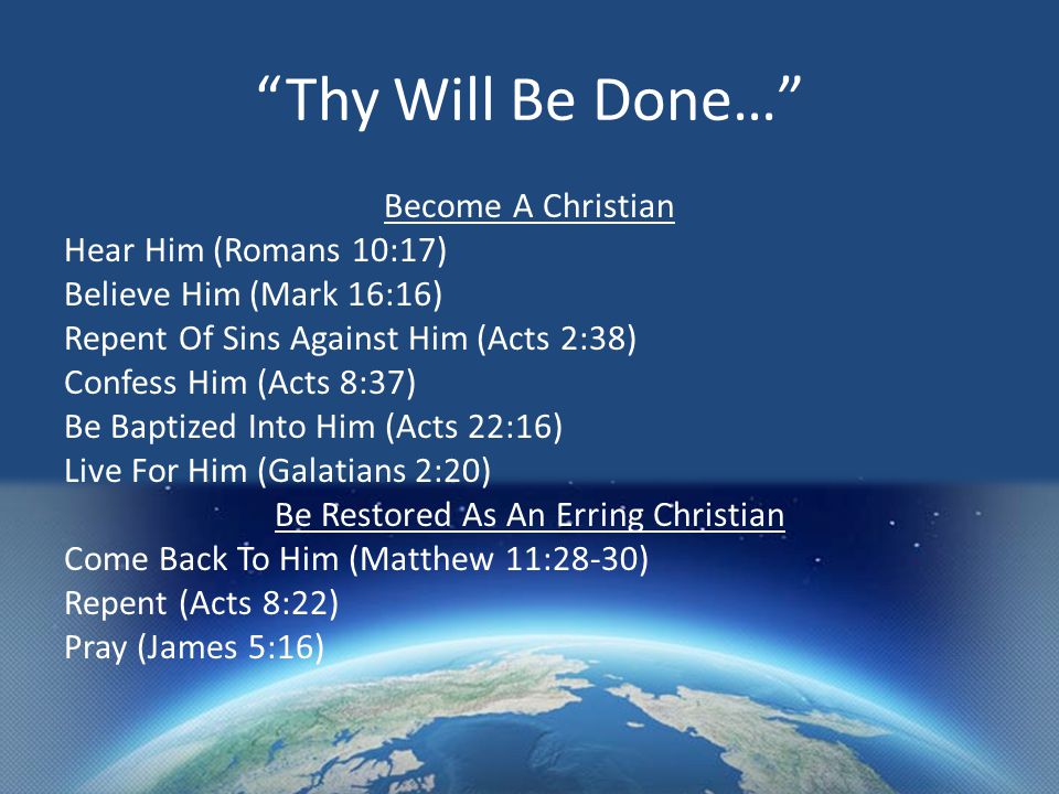 Thy Will Be Done… Become A Christian Hear Him (Romans 10:17) Believe Him (Mark 16:16) Repent Of Sins Against Him (Acts 2:38) Confess Him (Acts 8:37) Be Baptized Into Him (Acts 22:16) Live For Him (Galatians 2:20) Be Restored As An Erring Christian Come Back To Him (Matthew 11:28-30) Repent (Acts 8:22) Pray (James 5:16)