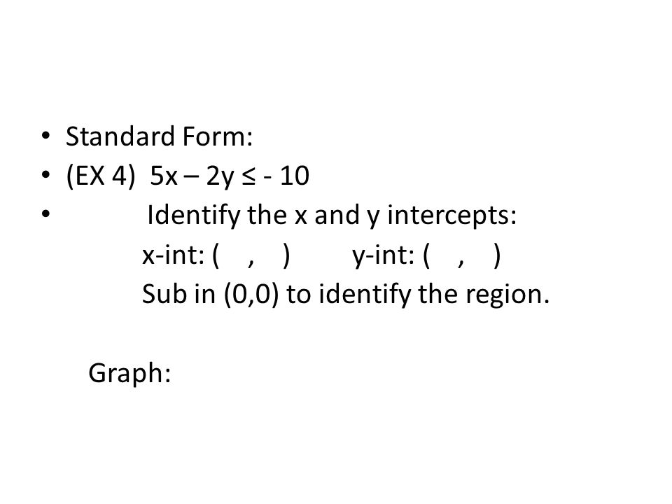 Standard Form: (EX 4) 5x – 2y ≤ - 10 Identify the x and y intercepts: x-int: (, ) y-int: (, ) Sub in (0,0) to identify the region.