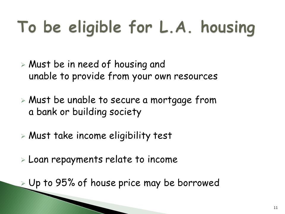  Must be in need of housing and unable to provide from your own resources  Must be unable to secure a mortgage from a bank or building society  Must take income eligibility test  Loan repayments relate to income  Up to 95% of house price may be borrowed 11