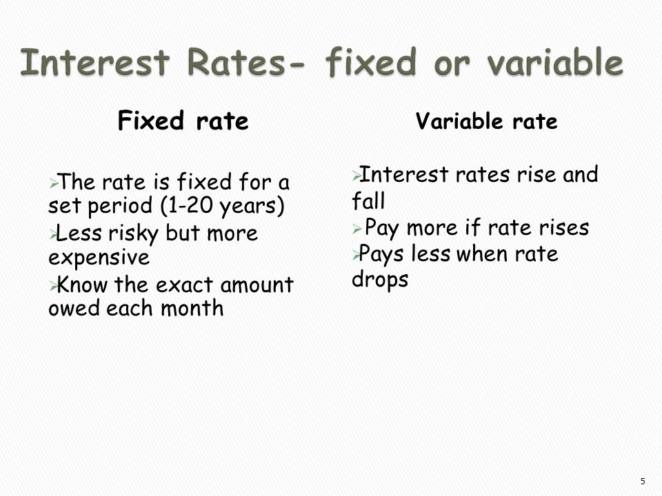 Fixed rate  The rate is fixed for a set period (1-20 years)  Less risky but more expensive  Know the exact amount owed each month Variable rate  Interest rates rise and fall  Pay more if rate rises  Pays less when rate drops 5