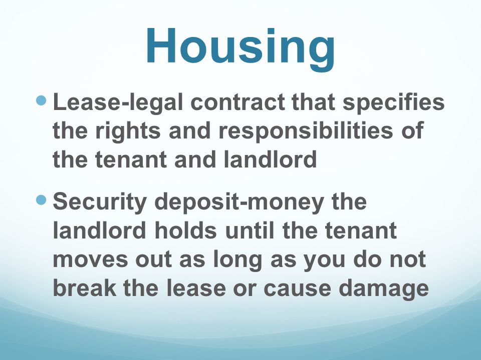 Housing Lease-legal contract that specifies the rights and responsibilities of the tenant and landlord Security deposit-money the landlord holds until the tenant moves out as long as you do not break the lease or cause damage