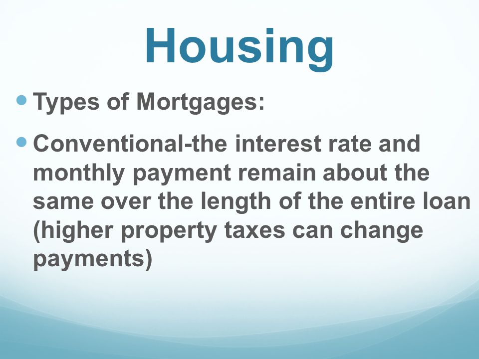 Housing Types of Mortgages: Conventional-the interest rate and monthly payment remain about the same over the length of the entire loan (higher property taxes can change payments)