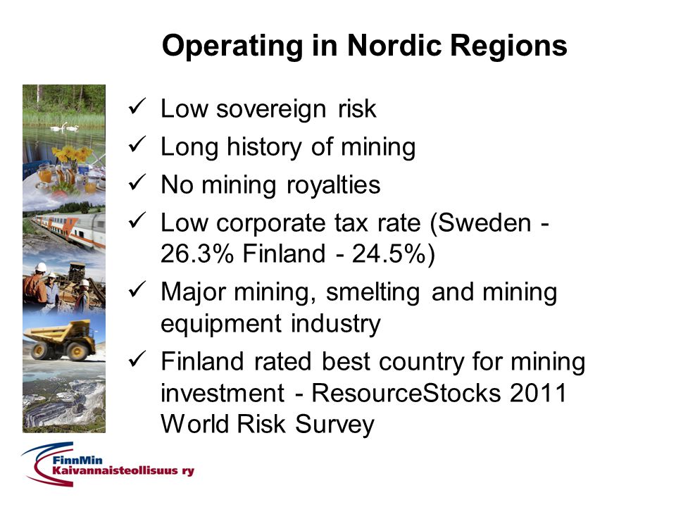 Operating in Nordic Regions Low sovereign risk Long history of mining No mining royalties Low corporate tax rate (Sweden % Finland %) Major mining, smelting and mining equipment industry Finland rated best country for mining investment - ResourceStocks 2011 World Risk Survey