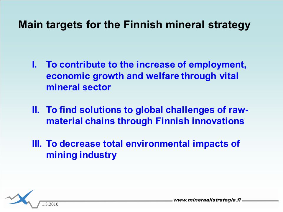 I.To contribute to the increase of employment, economic growth and welfare through vital mineral sector II.To find solutions to global challenges of raw- material chains through Finnish innovations III.To decrease total environmental impacts of mining industry Main targets for the Finnish mineral strategy