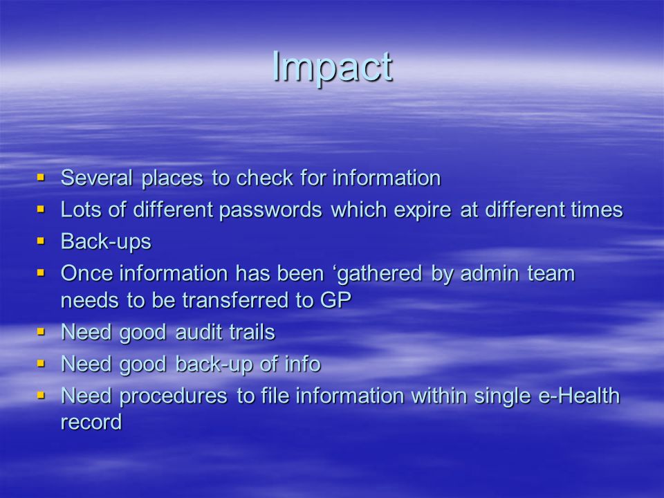 Impact  Several places to check for information  Lots of different passwords which expire at different times  Back-ups  Once information has been ‘gathered by admin team needs to be transferred to GP  Need good audit trails  Need good back-up of info  Need procedures to file information within single e-Health record