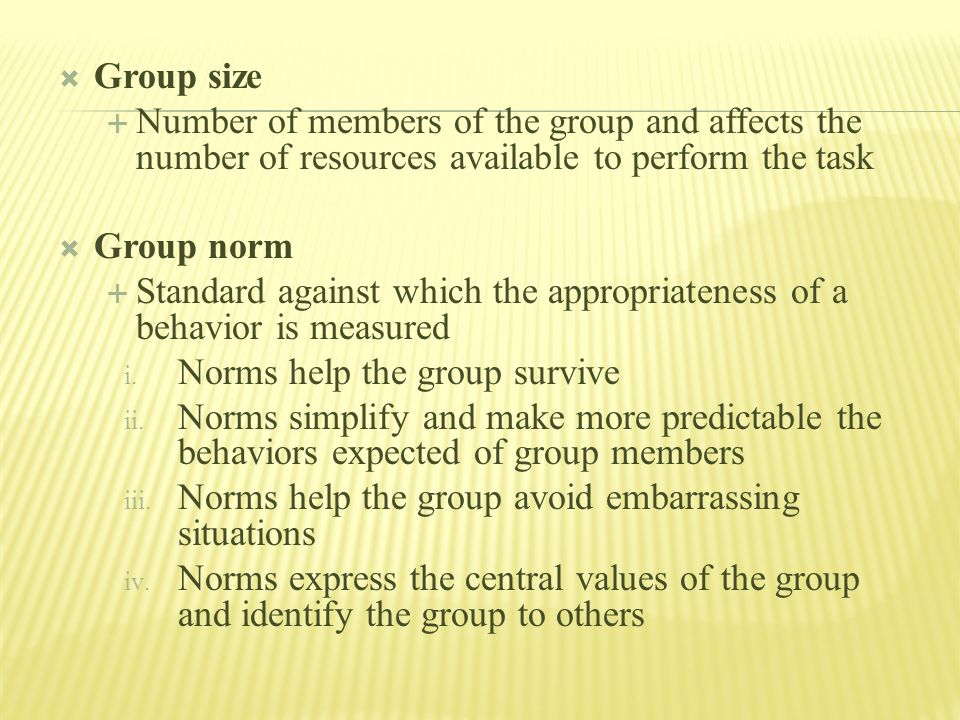  Group size  Number of members of the group and affects the number of resources available to perform the task  Group norm  Standard against which the appropriateness of a behavior is measured i.