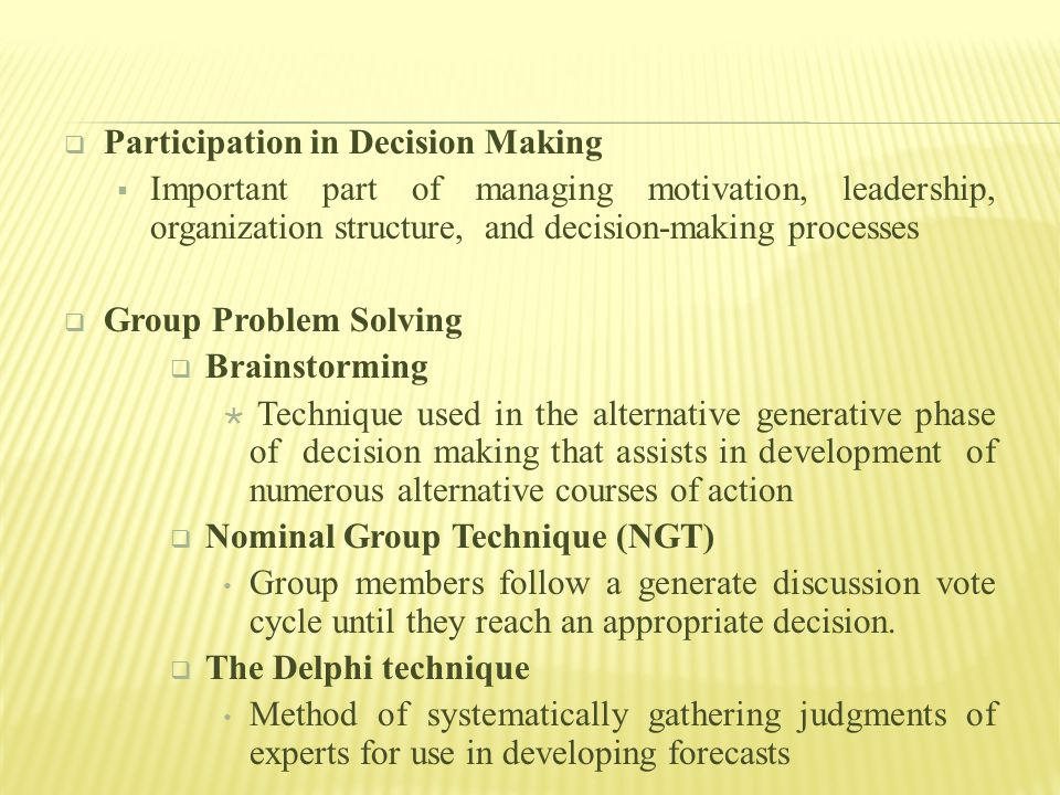  Participation in Decision Making  Important part of managing motivation, leadership, organization structure, and decision-making processes  Group Problem Solving  Brainstorming  Technique used in the alternative generative phase of decision making that assists in development of numerous alternative courses of action  Nominal Group Technique (NGT) Group members follow a generate discussion vote cycle until they reach an appropriate decision.