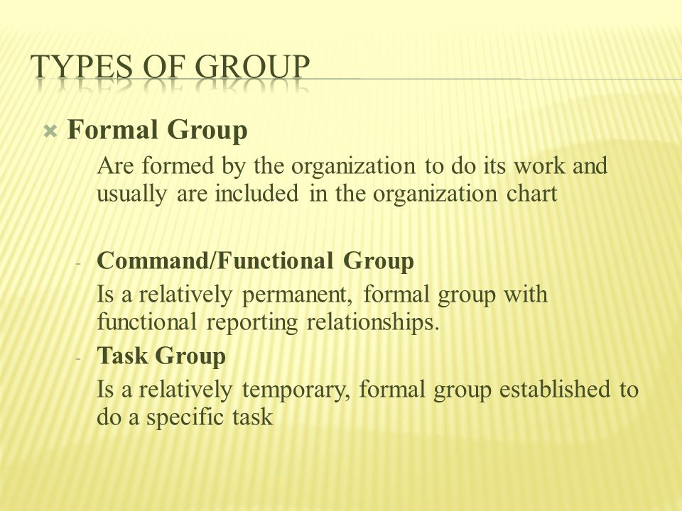  Formal Group Are formed by the organization to do its work and usually are included in the organization chart - Command/Functional Group Is a relatively permanent, formal group with functional reporting relationships.