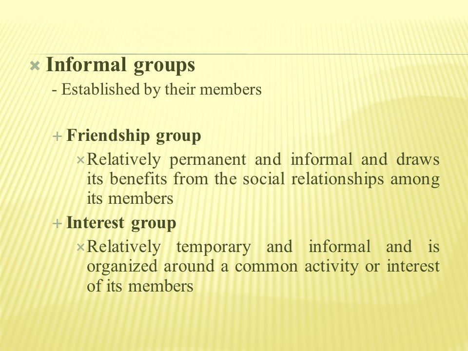  Informal groups - Established by their members  Friendship group  Relatively permanent and informal and draws its benefits from the social relationships among its members  Interest group  Relatively temporary and informal and is organized around a common activity or interest of its members