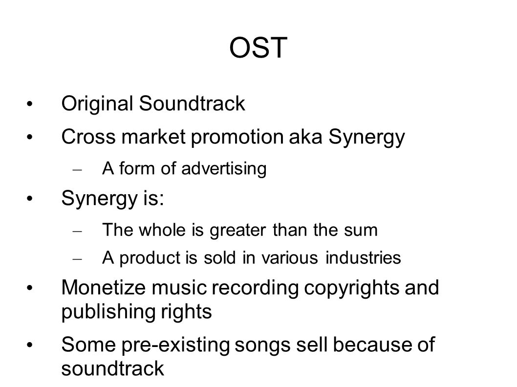 OST Original Soundtrack Cross market promotion aka Synergy – A form of advertising Synergy is: – The whole is greater than the sum – A product is sold in various industries Monetize music recording copyrights and publishing rights Some pre-existing songs sell because of soundtrack