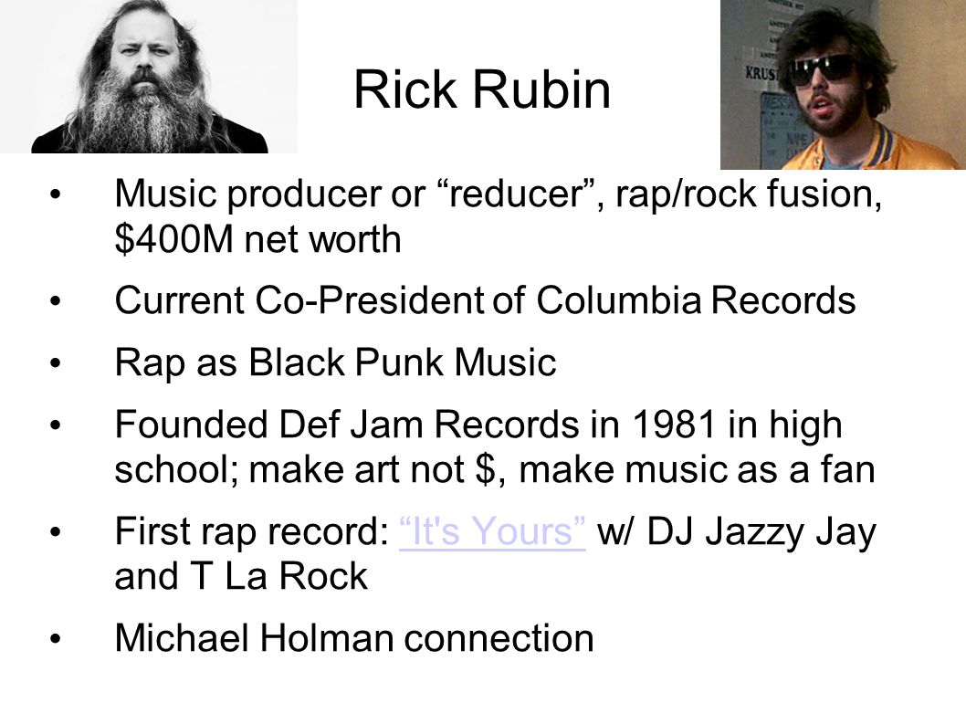 Rick Rubin Music producer or reducer , rap/rock fusion, $400M net worth Current Co-President of Columbia Records Rap as Black Punk Music Founded Def Jam Records in 1981 in high school; make art not $, make music as a fan First rap record: It s Yours w/ DJ Jazzy Jay and T La Rock It s Yours Michael Holman connection