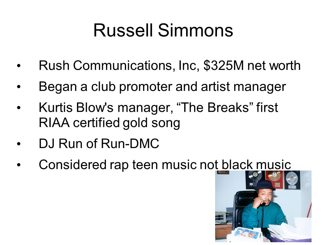 Russell Simmons Rush Communications, Inc, $325M net worth Began a club promoter and artist manager Kurtis Blow s manager, The Breaks first RIAA certified gold song DJ Run of Run-DMC Considered rap teen music not black music