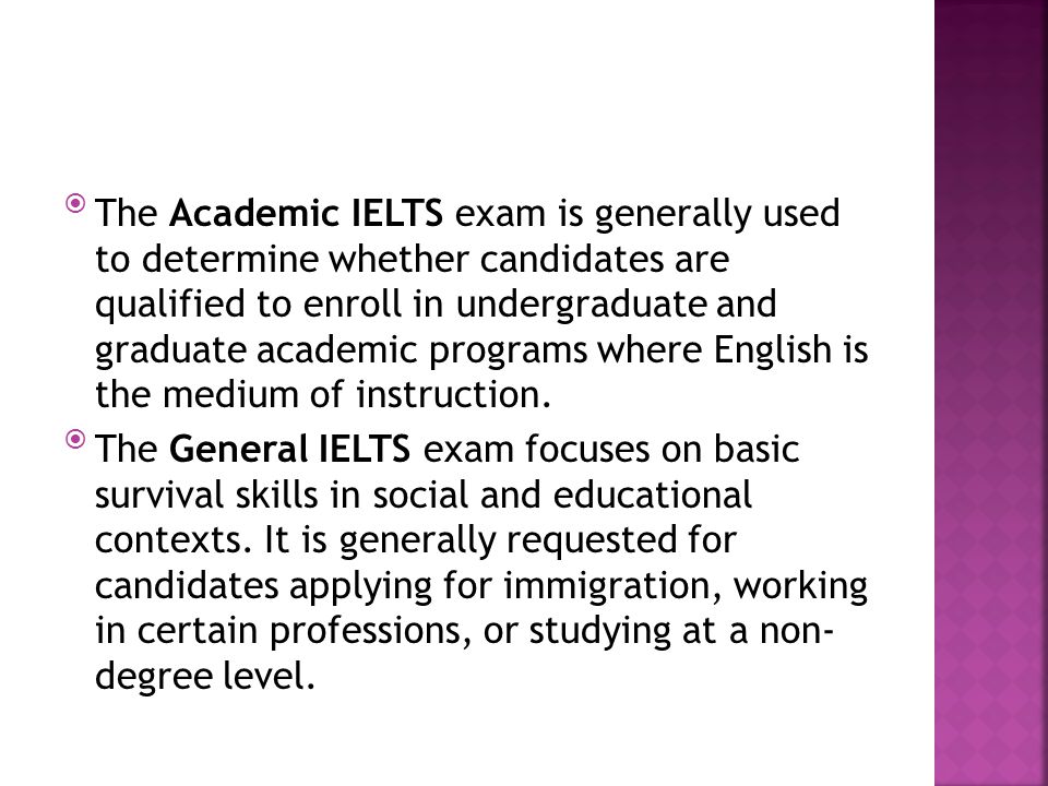 The Academic IELTS exam is generally used to determine whether candidates are qualified to enroll in undergraduate and graduate academic programs where English is the medium of instruction.