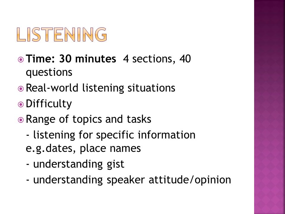  Time: 30 minutes 4 sections, 40 questions  Real-world listening situations  Difficulty  Range of topics and tasks - listening for specific information e.g.dates, place names - understanding gist - understanding speaker attitude/opinion