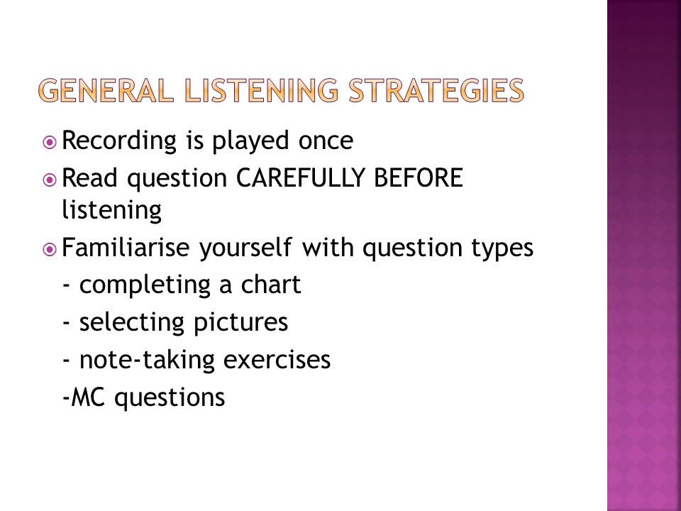  Recording is played once  Read question CAREFULLY BEFORE listening  Familiarise yourself with question types - completing a chart - selecting pictures - note-taking exercises -MC questions