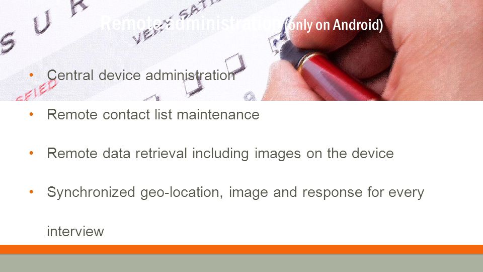 Remote administration (only on Android) Central device administration Remote contact list maintenance Remote data retrieval including images on the device Synchronized geo-location, image and response for every interview