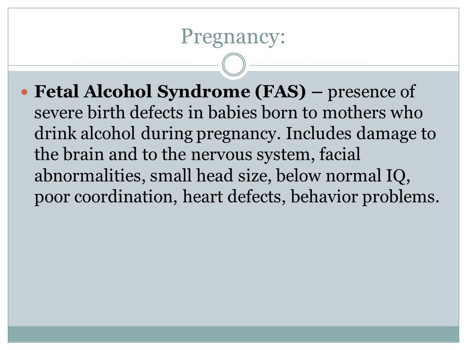 Pregnancy: Fetal Alcohol Syndrome (FAS) – presence of severe birth defects in babies born to mothers who drink alcohol during pregnancy.