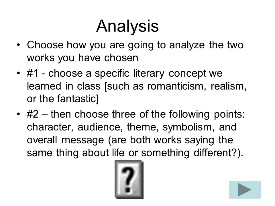 Analysis Choose how you are going to analyze the two works you have chosen #1 - choose a specific literary concept we learned in class [such as romanticism, realism, or the fantastic] #2 – then choose three of the following points: character, audience, theme, symbolism, and overall message (are both works saying the same thing about life or something different ).