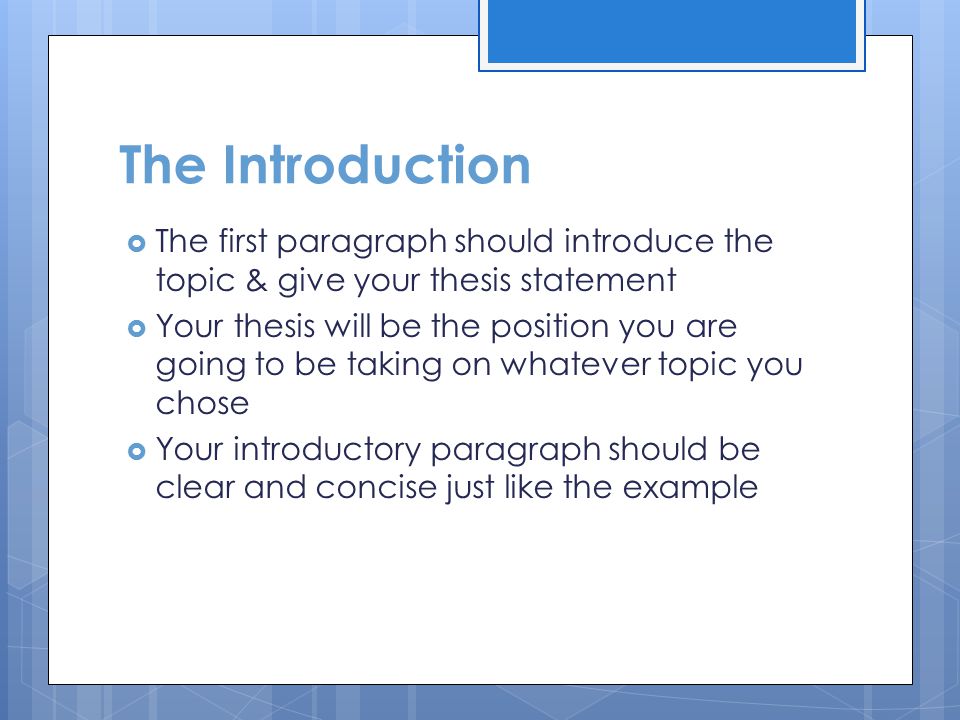 The Introduction  The first paragraph should introduce the topic & give your thesis statement  Your thesis will be the position you are going to be taking on whatever topic you chose  Your introductory paragraph should be clear and concise just like the example