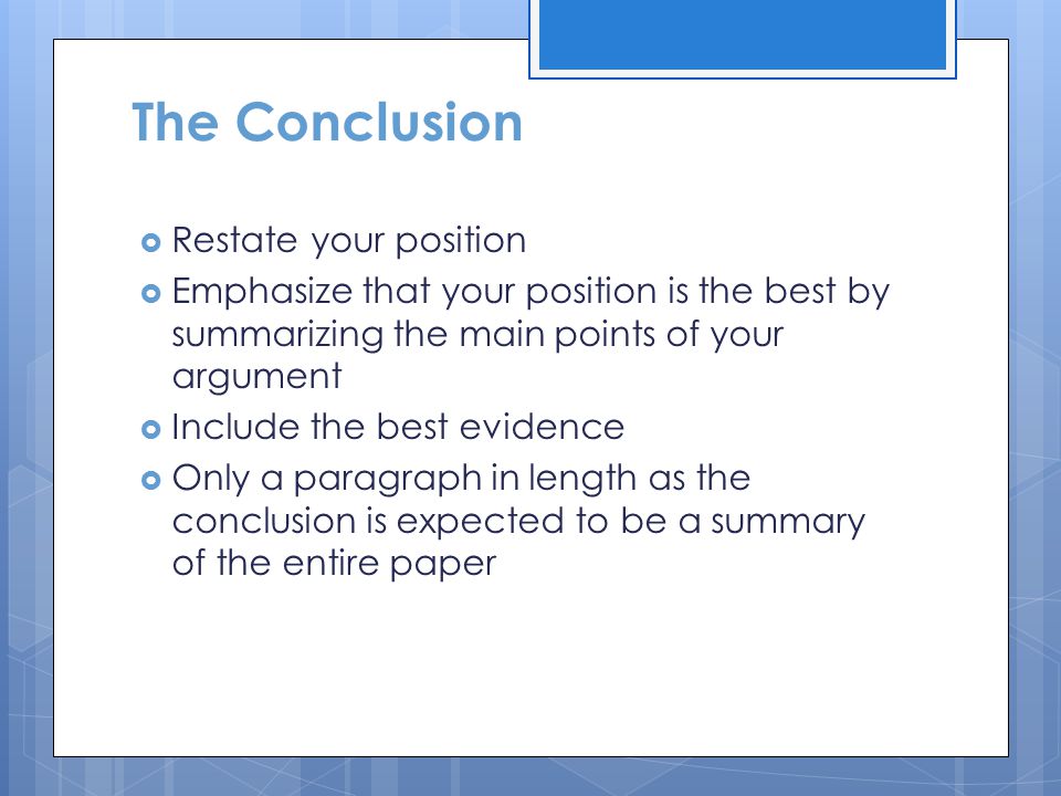 The Conclusion  Restate your position  Emphasize that your position is the best by summarizing the main points of your argument  Include the best evidence  Only a paragraph in length as the conclusion is expected to be a summary of the entire paper