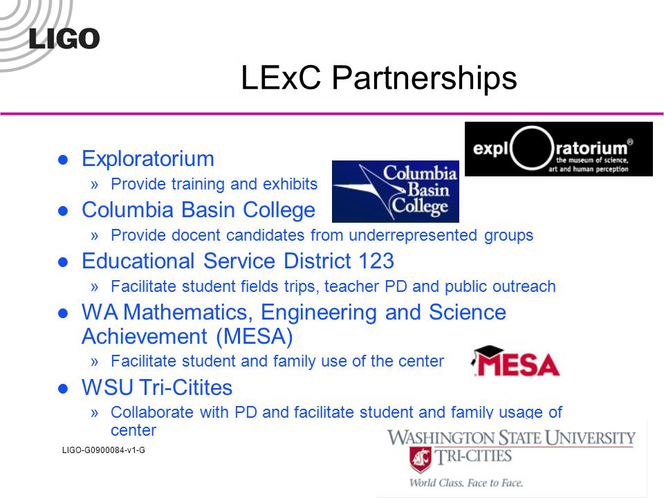 LIGO-G v1-G LExC Partnerships Exploratorium »Provide training and exhibits Columbia Basin College »Provide docent candidates from underrepresented groups Educational Service District 123 »Facilitate student fields trips, teacher PD and public outreach WA Mathematics, Engineering and Science Achievement (MESA) »Facilitate student and family use of the center WSU Tri-Citites »Collaborate with PD and facilitate student and family usage of center