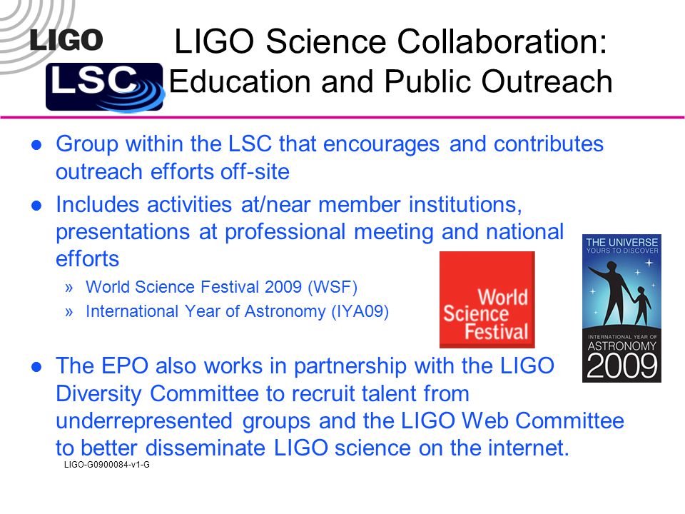 LIGO-G v1-G LIGO Science Collaboration: Education and Public Outreach Group within the LSC that encourages and contributes outreach efforts off-site Includes activities at/near member institutions, presentations at professional meeting and national efforts »World Science Festival 2009 (WSF) »International Year of Astronomy (IYA09) The EPO also works in partnership with the LIGO Diversity Committee to recruit talent from underrepresented groups and the LIGO Web Committee to better disseminate LIGO science on the internet.