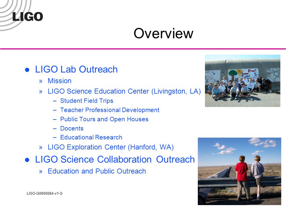 LIGO-G v1-G Overview LIGO Lab Outreach »Mission »LIGO Science Education Center (Livingston, LA) –Student Field Trips –Teacher Professional Development –Public Tours and Open Houses –Docents –Educational Research »LIGO Exploration Center (Hanford, WA) LIGO Science Collaboration Outreach »Education and Public Outreach