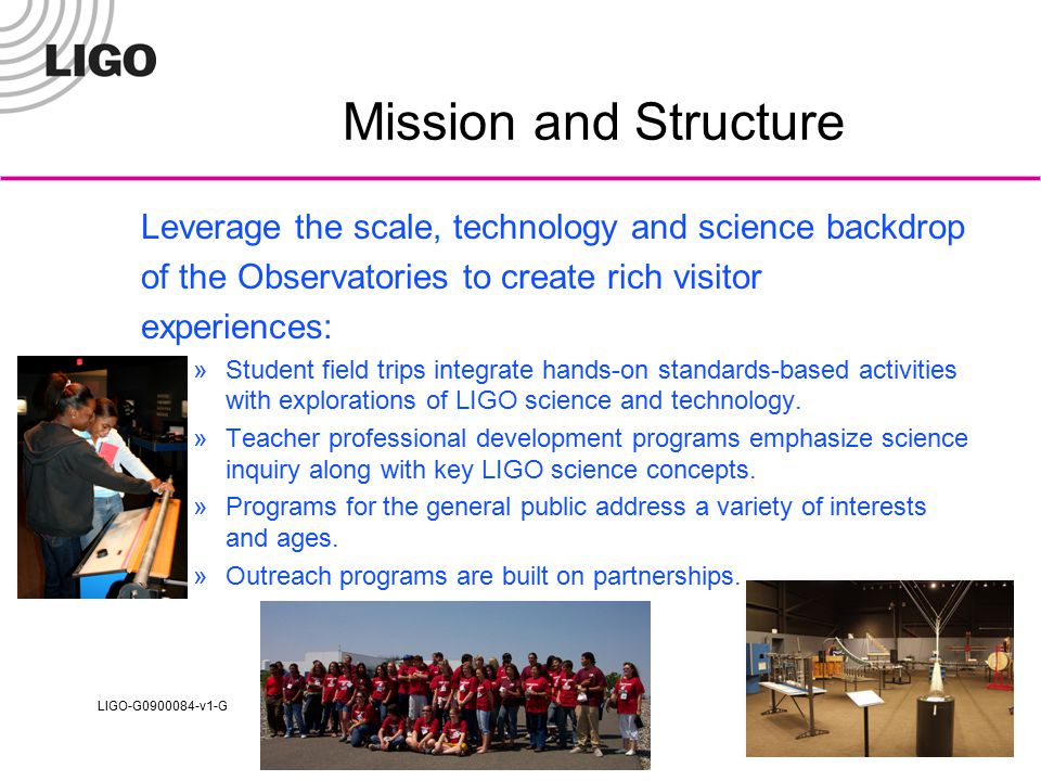 LIGO-G v1-G Mission and Structure Leverage the scale, technology and science backdrop of the Observatories to create rich visitor experiences: »Student field trips integrate hands-on standards-based activities with explorations of LIGO science and technology.