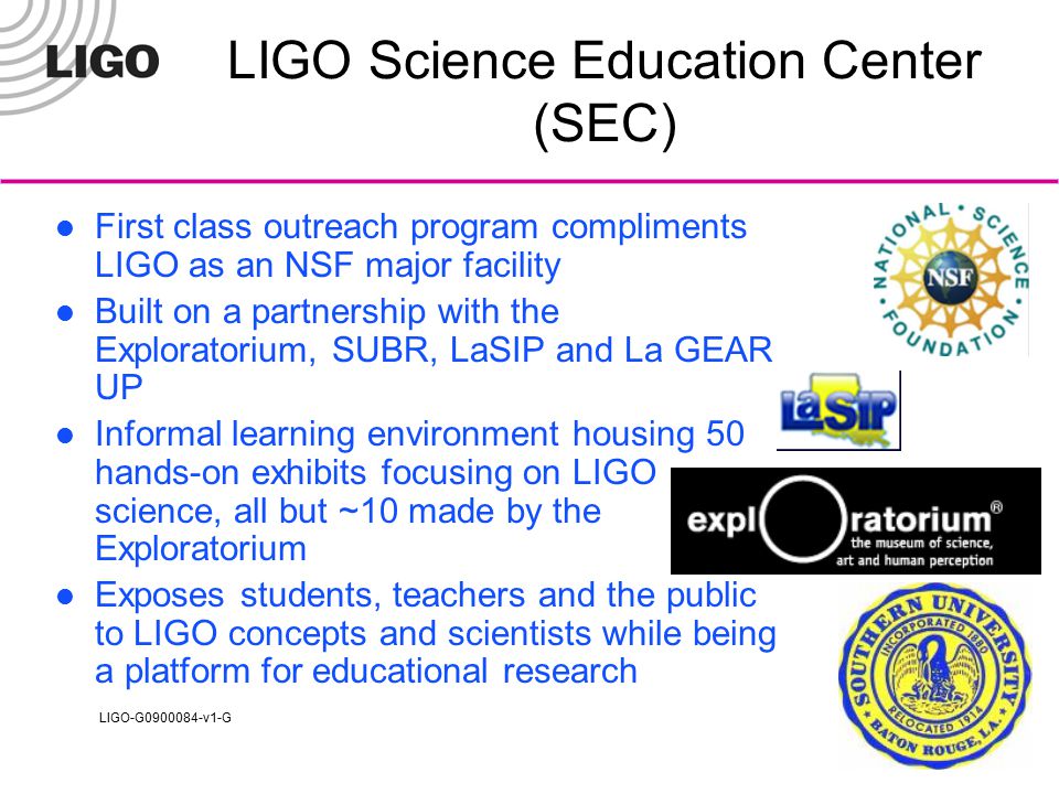 LIGO-G v1-G LIGO Science Education Center (SEC) First class outreach program compliments LIGO as an NSF major facility Built on a partnership with the Exploratorium, SUBR, LaSIP and La GEAR UP Informal learning environment housing 50 hands-on exhibits focusing on LIGO science, all but ~10 made by the Exploratorium Exposes students, teachers and the public to LIGO concepts and scientists while being a platform for educational research