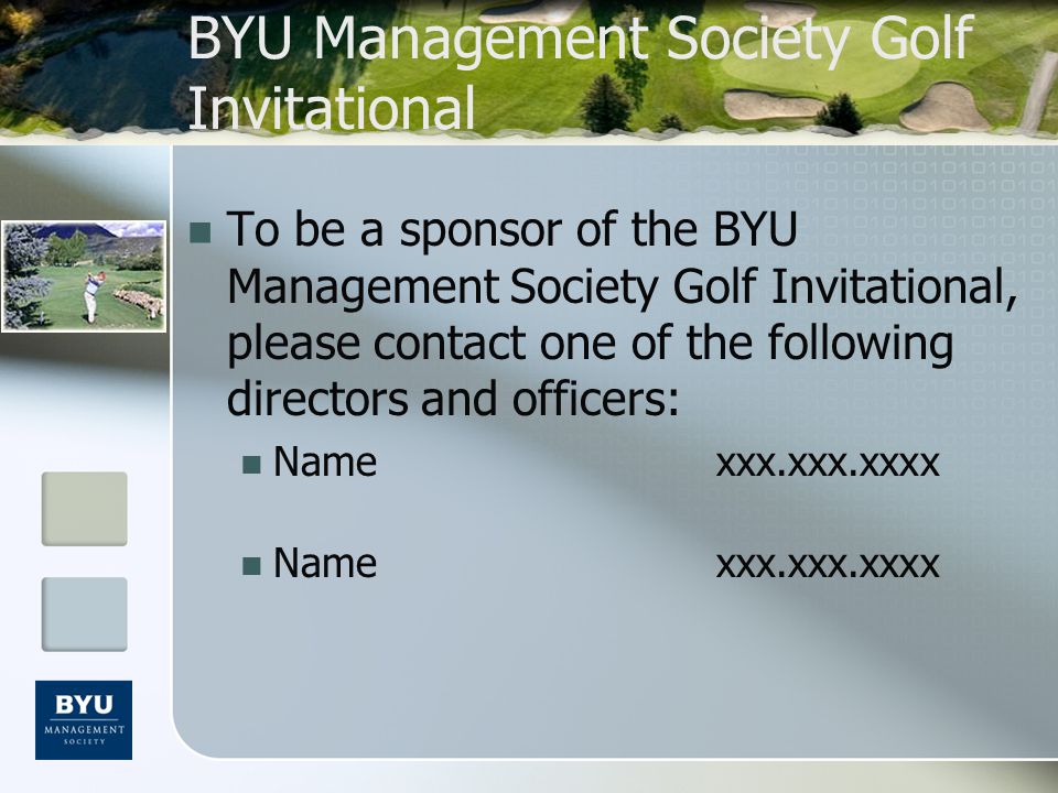 BYU Management Society Golf Invitational To be a sponsor of the BYU Management Society Golf Invitational, please contact one of the following directors and officers: Namexxx.xxx.xxxx