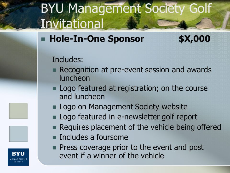 BYU Management Society Golf Invitational Hole-In-One Sponsor$X,000 Includes: Recognition at pre-event session and awards luncheon Logo featured at registration; on the course and luncheon Logo on Management Society website Logo featured in e-newsletter golf report Requires placement of the vehicle being offered Includes a foursome Press coverage prior to the event and post event if a winner of the vehicle