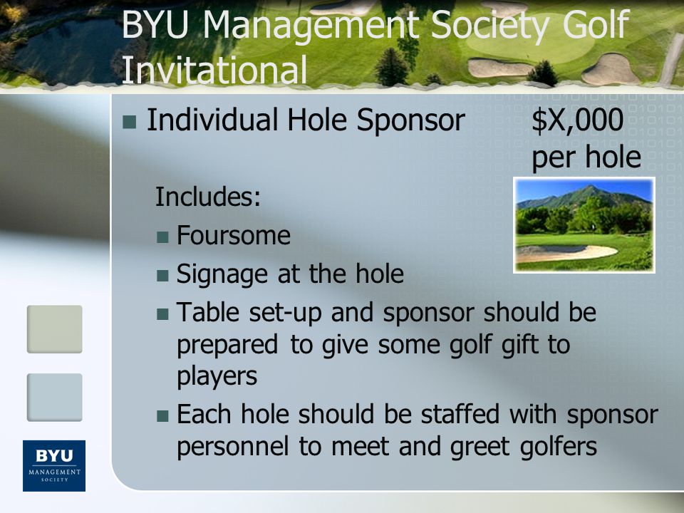 BYU Management Society Golf Invitational Individual Hole Sponsor$X,000 per hole Includes: Foursome Signage at the hole Table set-up and sponsor should be prepared to give some golf gift to players Each hole should be staffed with sponsor personnel to meet and greet golfers