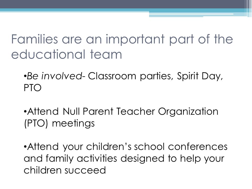 Families are an important part of the educational team Be involved- Classroom parties, Spirit Day, PTO Attend Null Parent Teacher Organization (PTO) meetings Attend your children’s school conferences and family activities designed to help your children succeed