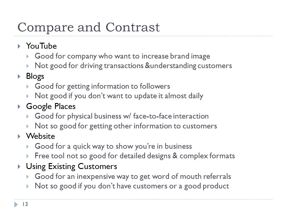 Compare and Contrast 13  YouTube  Good for company who want to increase brand image  Not good for driving transactions &understanding customers  Blogs  Good for getting information to followers  Not good if you don’t want to update it almost daily  Google Places  Good for physical business w/ face-to-face interaction  Not so good for getting other information to customers  Website  Good for a quick way to show you’re in business  Free tool not so good for detailed designs & complex formats  Using Existing Customers  Good for an inexpensive way to get word of mouth referrals  Not so good if you don’t have customers or a good product