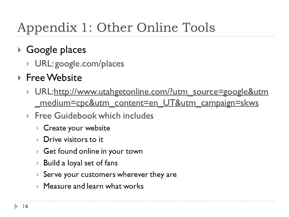 Appendix 1: Other Online Tools  Google places  URL: google.com/places  Free Website  URL:  utm_source=google&utm _medium=cpc&utm_content=en_UT&utm_campaign=skws  Free Guidebook which includes  Create your website  Drive visitors to it  Get found online in your town  Build a loyal set of fans  Serve your customers wherever they are  Measure and learn what works 16