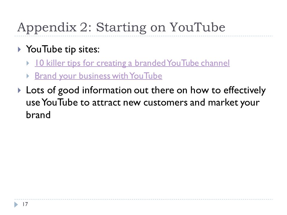 Appendix 2: Starting on YouTube  YouTube tip sites:  10 killer tips for creating a branded YouTube channel 10 killer tips for creating a branded YouTube channel  Brand your business with YouTube Brand your business with YouTube  Lots of good information out there on how to effectively use YouTube to attract new customers and market your brand 17