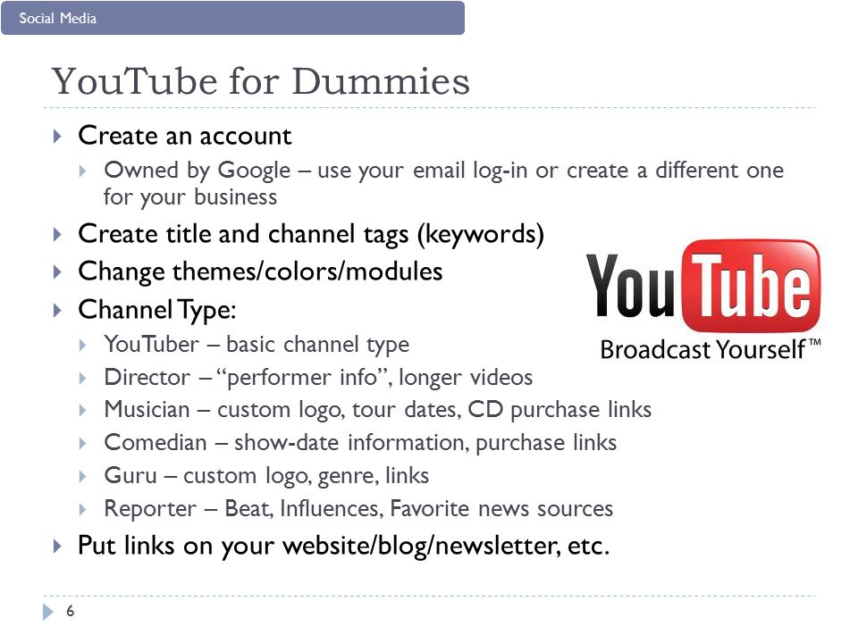YouTube for Dummies  Create an account  Owned by Google – use your  log-in or create a different one for your business  Create title and channel tags (keywords)  Change themes/colors/modules  Channel Type:  YouTuber – basic channel type  Director – performer info , longer videos  Musician – custom logo, tour dates, CD purchase links  Comedian – show-date information, purchase links  Guru – custom logo, genre, links  Reporter – Beat, Influences, Favorite news sources  Put links on your website/blog/newsletter, etc.